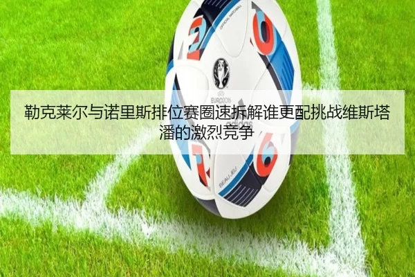 勒克莱尔与诺里斯排位赛圈速拆解谁更配挑战维斯塔潘的激烈竞争
