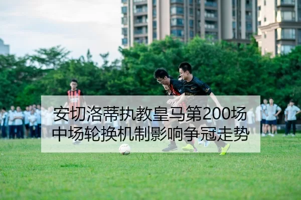 安切洛蒂执教皇马第200场 中场轮换机制影响争冠走势